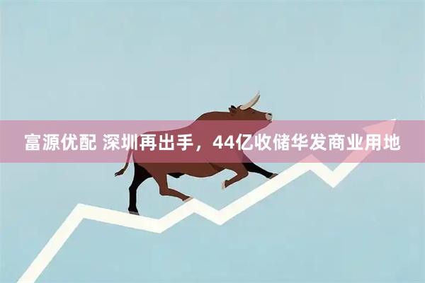 富源优配 深圳再出手，44亿收储华发商业用地