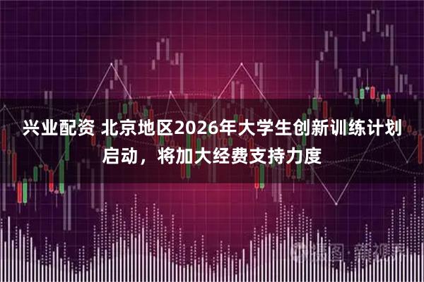 兴业配资 北京地区2026年大学生创新训练计划启动，将加大经费支持力度