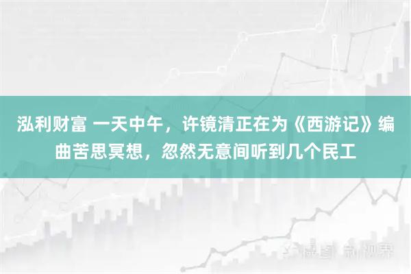 泓利财富 一天中午，许镜清正在为《西游记》编曲苦思冥想，忽然无意间听到几个民工